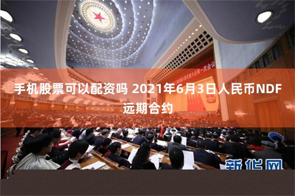 手机股票可以配资吗 2021年6月3日人民币NDF远期合约