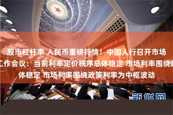 股市杠杆率 人民币重磅行情！中国人行召开市场利率定价自律机制工作会议：当前利率定价秩序总体稳定 市场利率围绕政策利率为中枢波动