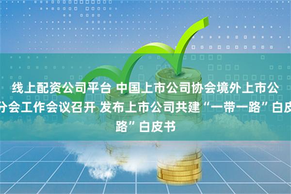 线上配资公司平台 中国上市公司协会境外上市公司分会工作会议召开 发布上市公司共建“一带一路”白皮书