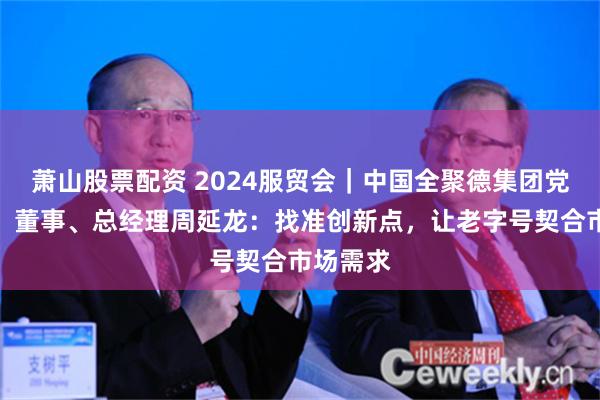 萧山股票配资 2024服贸会｜中国全聚德集团党委书记、董事、总经理周延龙：找准创新点，让老字号契合市场需求