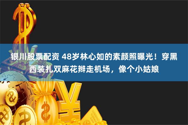 银川股票配资 48岁林心如的素颜照曝光！穿黑西装扎双麻花辫走机场，像个小姑娘