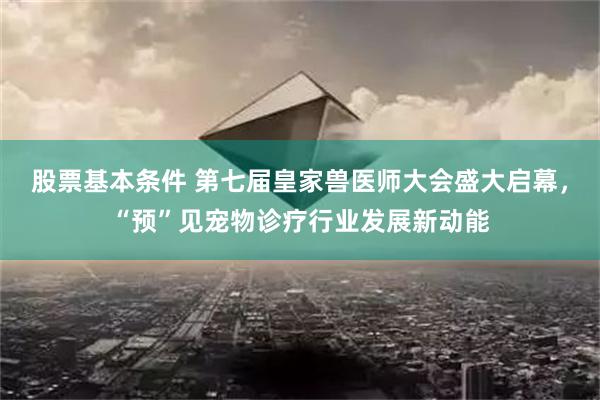 股票基本条件 第七届皇家兽医师大会盛大启幕，“预”见宠物诊疗行业发展新动能