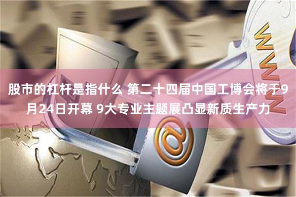 股市的杠杆是指什么 第二十四届中国工博会将于9月24日开幕 9大专业主题展凸显新质生产力