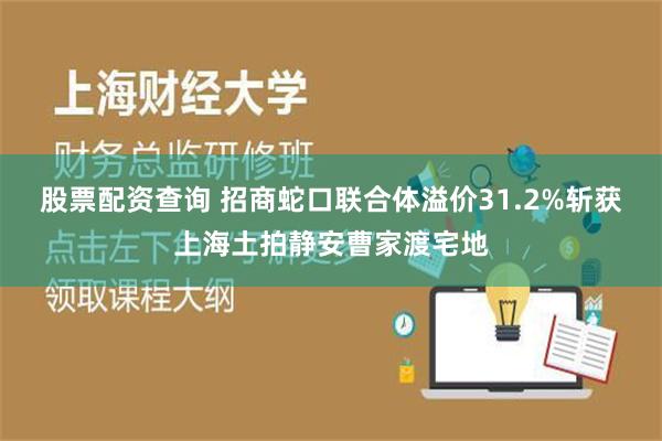 股票配资查询 招商蛇口联合体溢价31.2%斩获上海土拍静安曹家渡宅地