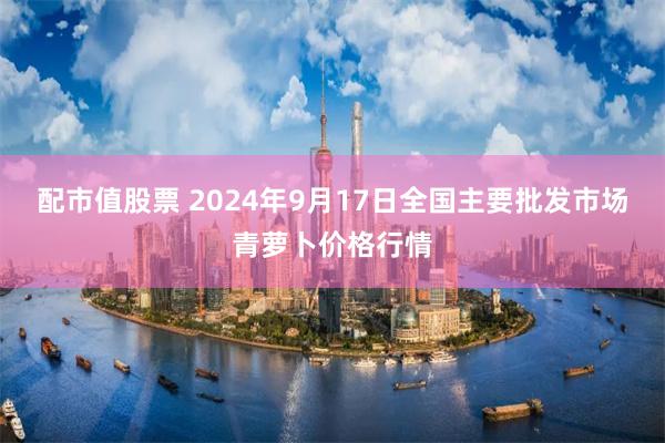 配市值股票 2024年9月17日全国主要批发市场青萝卜价格行情