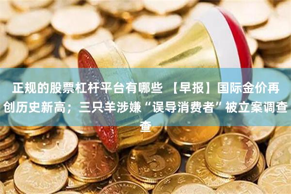 正规的股票杠杆平台有哪些 【早报】国际金价再创历史新高；三只羊涉嫌“误导消费者”被立案调查