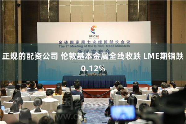 正规的配资公司 伦敦基本金属全线收跌 LME期铜跌0.12%