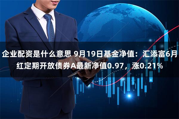 企业配资是什么意思 9月19日基金净值：汇添富6月红定期开放债券A最新净值0.97，涨0.21%