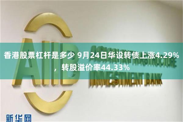 香港股票杠杆是多少 9月24日华设转债上涨4.29%，转股溢价率44.33%