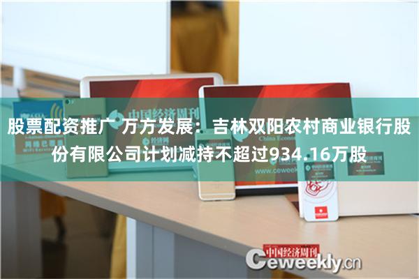 股票配资推广 万方发展：吉林双阳农村商业银行股份有限公司计划减持不超过934.16万股