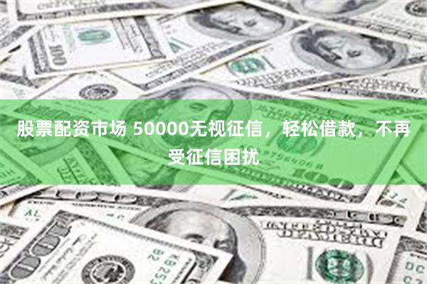 股票配资市场 50000无视征信，轻松借款，不再受征信困扰