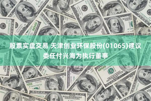 股票实盘交易 天津创业环保股份(01065)建议委任付兴海为执行董事