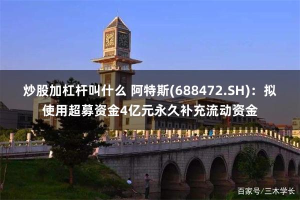 炒股加杠杆叫什么 阿特斯(688472.SH)：拟使用超募资金4亿元永久补充流动资金