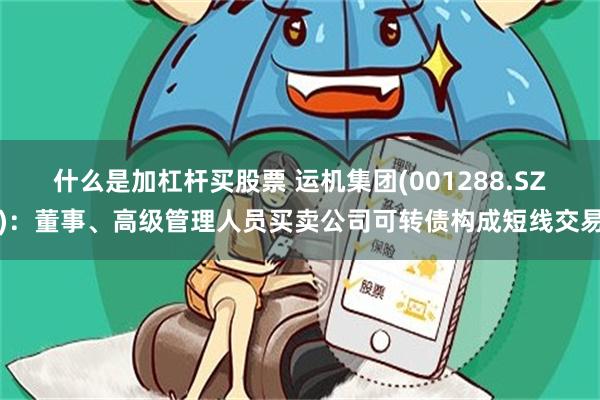 什么是加杠杆买股票 运机集团(001288.SZ)：董事、高级管理人员买卖公司可转债构成短线交易