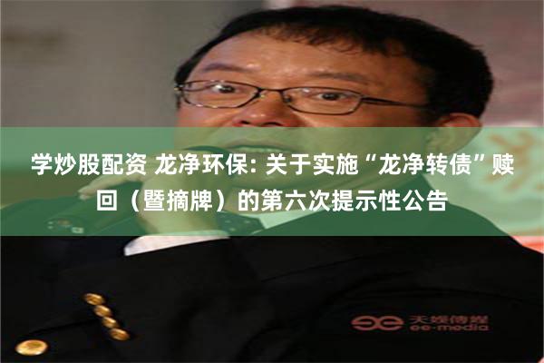 学炒股配资 龙净环保: 关于实施“龙净转债”赎回（暨摘牌）的第六次提示性公告