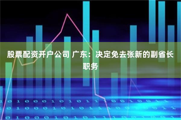 股票配资开户公司 广东：决定免去张新的副省长职务