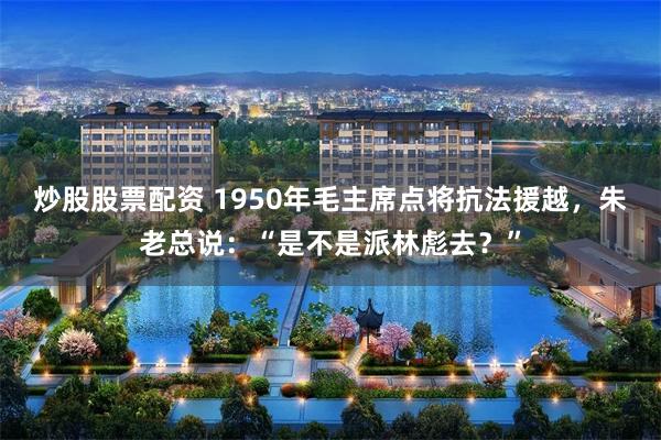 炒股股票配资 1950年毛主席点将抗法援越，朱老总说：“是不是派林彪去？”