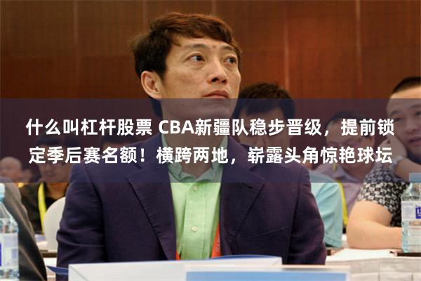 什么叫杠杆股票 CBA新疆队稳步晋级，提前锁定季后赛名额！横跨两地，崭露头角惊艳球坛