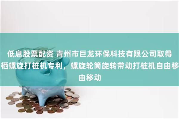 低息股票配资 青州市巨龙环保科技有限公司取得两栖螺旋打桩机专利，螺旋轮筒旋转带动打桩机自由移动