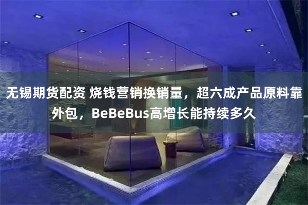 无锡期货配资 烧钱营销换销量，超六成产品原料靠外包，BeBeBus高增长能持续多久