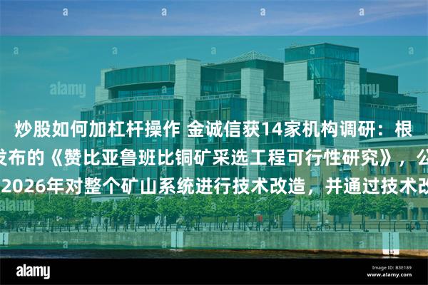 炒股如何加杠杆操作 金诚信获14家机构调研：根据公司2024年1月发布的《赞比亚鲁班比铜矿采选工程可行性研究》，公司将在2024-2026年对整个矿山系统进行技术改造，并通过技术改造使矿山具备达产条件（附调研问答）