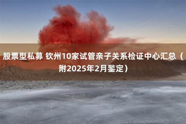 股票型私募 钦州10家试管亲子关系检证中心汇总（附2025年2月鍳定）