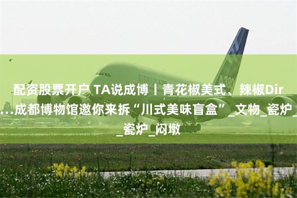 配资股票开户 TA说成博丨青花椒美式、辣椒Dirty……成都博物馆邀你来拆“川式美味盲盒”_文物_瓷炉_闷墩