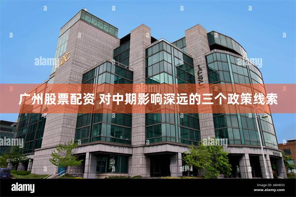广州股票配资 对中期影响深远的三个政策线索