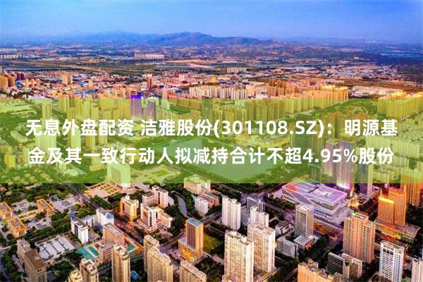 无息外盘配资 洁雅股份(301108.SZ)：明源基金及其一致行动人拟减持合计不超4.95%股份