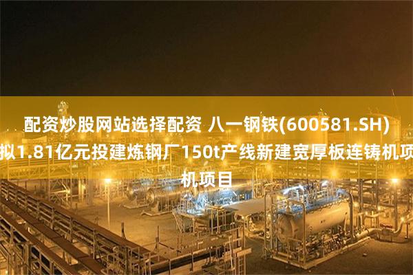 配资炒股网站选择配资 八一钢铁(600581.SH)：拟1.81亿元投建炼钢厂150t产线新建宽厚板连铸机项目