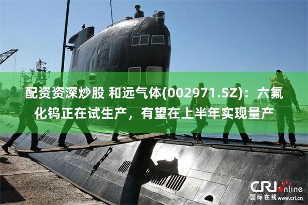 配资资深炒股 和远气体(002971.SZ)：六氟化钨正在试生产，有望在上半年实现量产