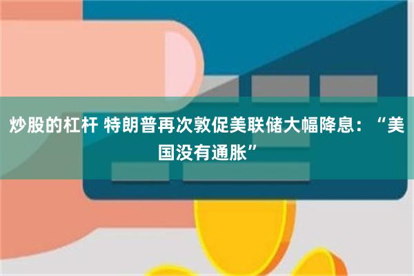 炒股的杠杆 特朗普再次敦促美联储大幅降息：“美国没有通胀”