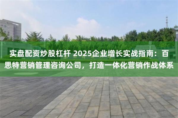 实盘配资炒股杠杆 2025企业增长实战指南：百思特营销管理咨询公司，打造一体化营销作战体系