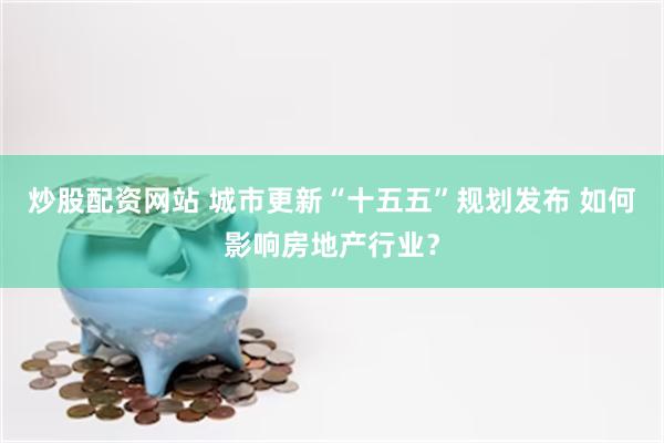 炒股配资网站 城市更新“十五五”规划发布 如何影响房地产行业？