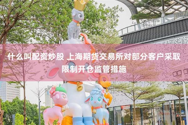 什么叫配资炒股 上海期货交易所对部分客户采取限制开仓监管措施