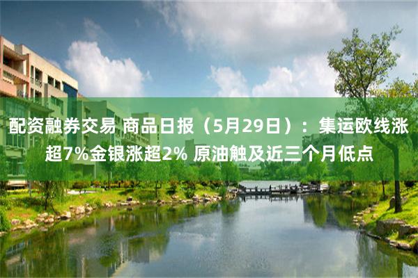 配资融券交易 商品日报（5月29日）：集运欧线涨超7%金银涨超2% 原油触及近三个月低点