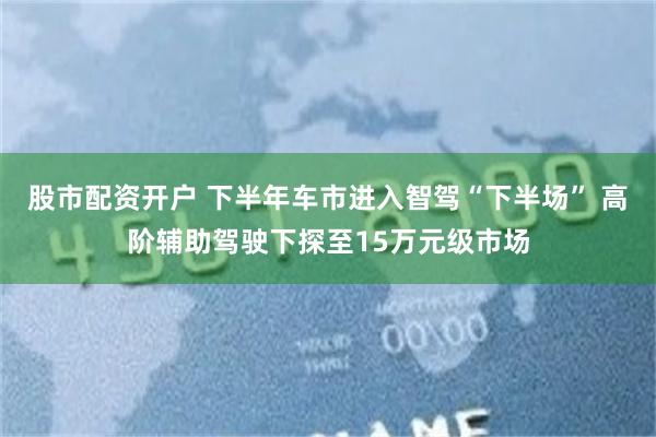 股市配资开户 下半年车市进入智驾“下半场” 高阶辅助驾驶下探至15万元级市场