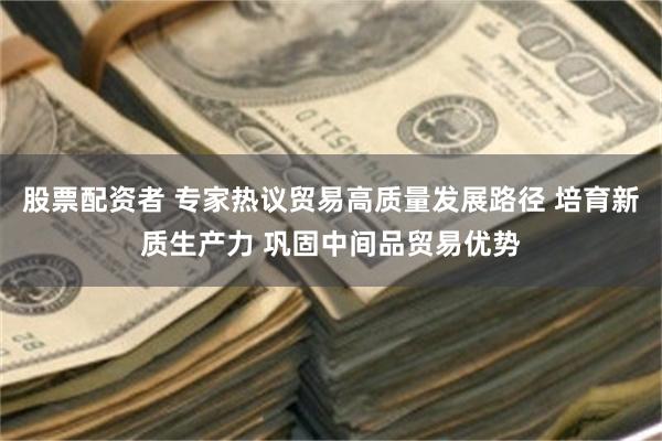 股票配资者 专家热议贸易高质量发展路径 培育新质生产力 巩固中间品贸易优势