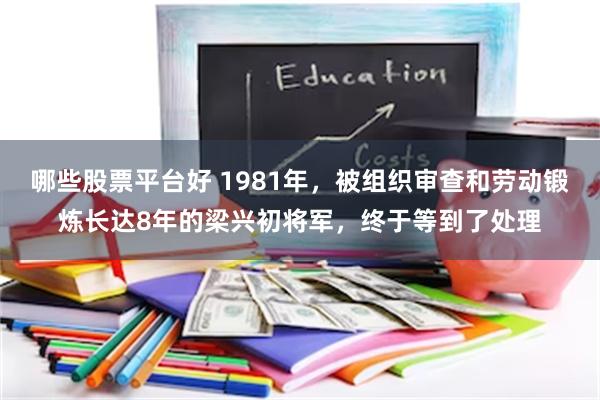 哪些股票平台好 1981年，被组织审查和劳动锻炼长达8年的梁兴初将军，终于等到了处理