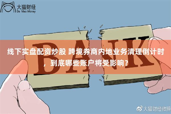 线下实盘配资炒股 跨境券商内地业务清理倒计时，到底哪些账户将受影响？