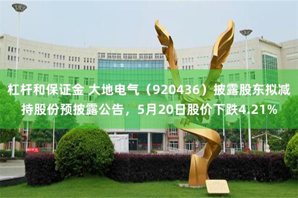 杠杆和保证金 大地电气（920436）披露股东拟减持股份预披露公告，5月20日股价下跌4.21%