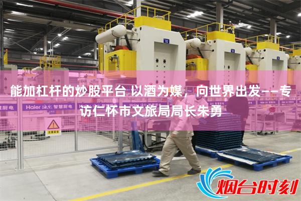 能加杠杆的炒股平台 以酒为媒，向世界出发——专访仁怀市文旅局局长朱勇