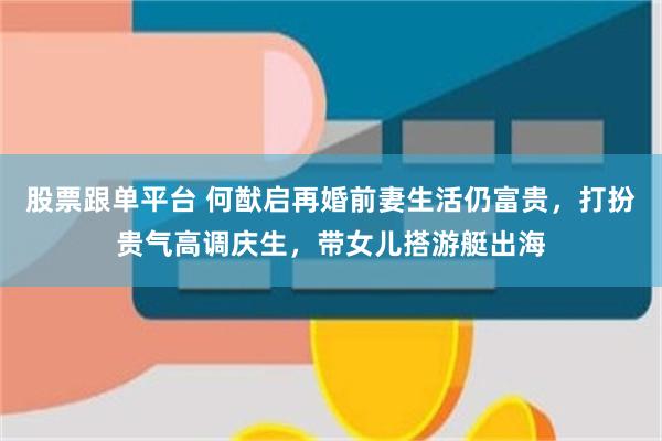 股票跟单平台 何猷启再婚前妻生活仍富贵，打扮贵气高调庆生，带女儿搭游艇出海